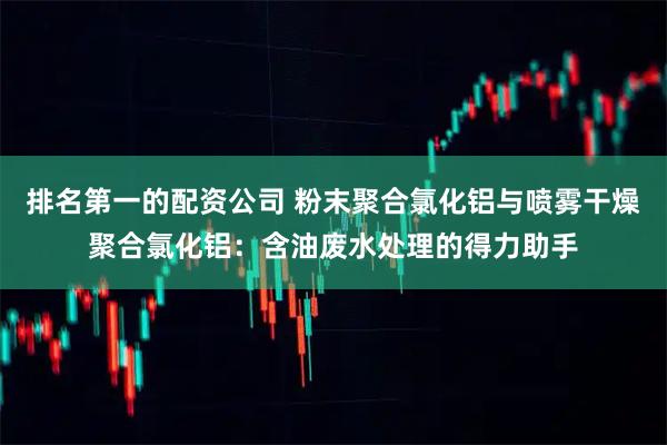 排名第一的配资公司 粉末聚合氯化铝与喷雾干燥聚合氯化铝：含油废水处理的得力助手