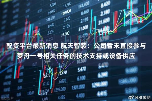 配资平台最新消息 航天智装：公司暂未直接参与梦舟一号相关任务的技术支持或设备供应