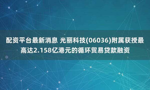 配资平台最新消息 光丽科技(06036)附属获授最高达2.158亿港元的循环贸易贷款融资