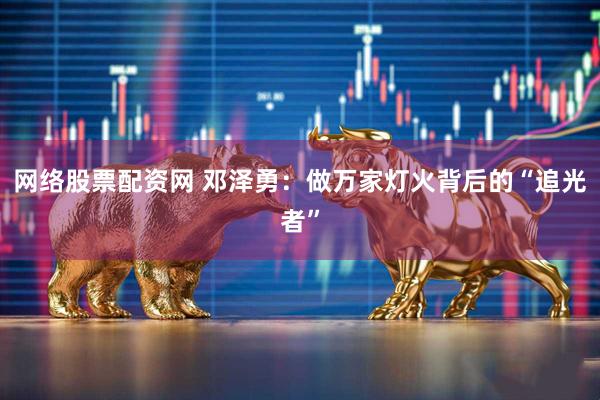 网络股票配资网 邓泽勇：做万家灯火背后的“追光者”